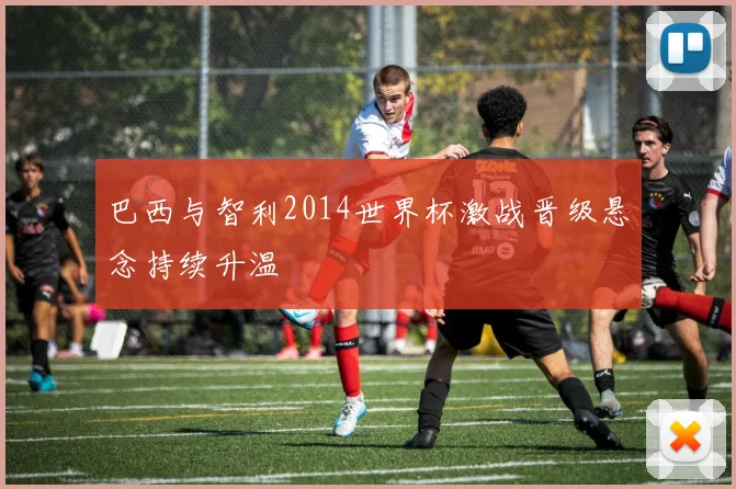 巴西与智利2014世界杯激战晋级悬念持续升温