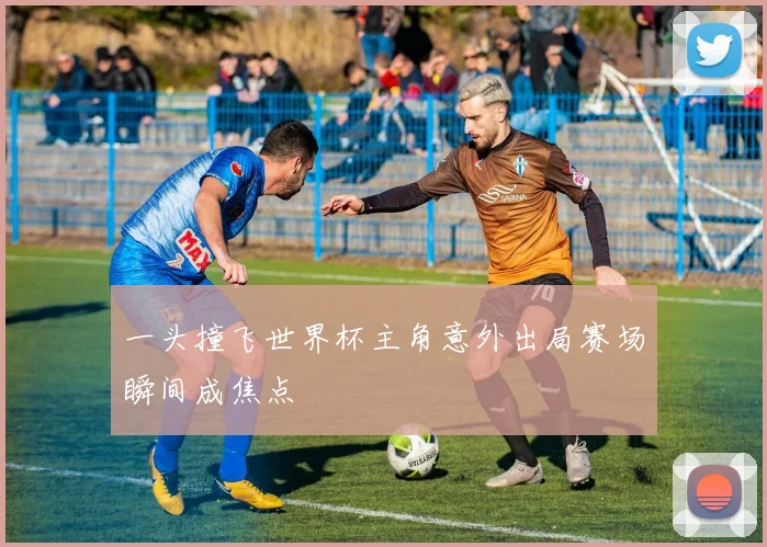 一头撞飞世界杯主角意外出局赛场瞬间成焦点