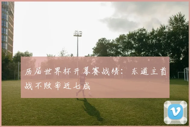 历届世界杯开幕赛战绩:东道主首战不败率近七成