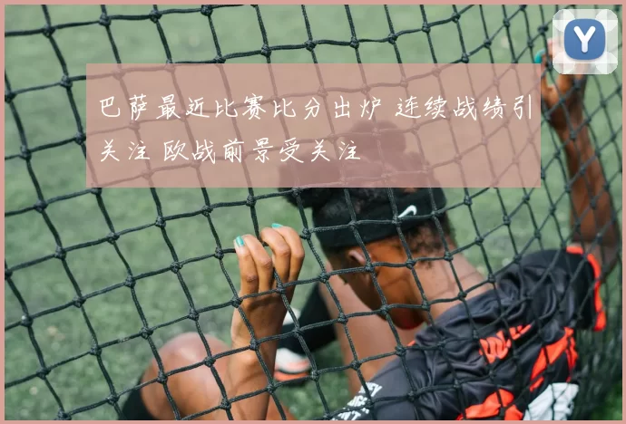 巴萨最近比赛比分出炉 连续战绩引关注 欧战前景受关注