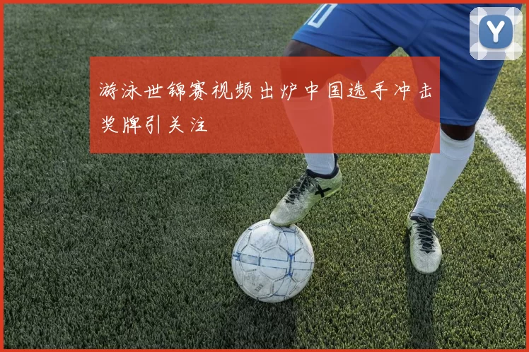 游泳世锦赛视频出炉中国选手冲击奖牌引关注