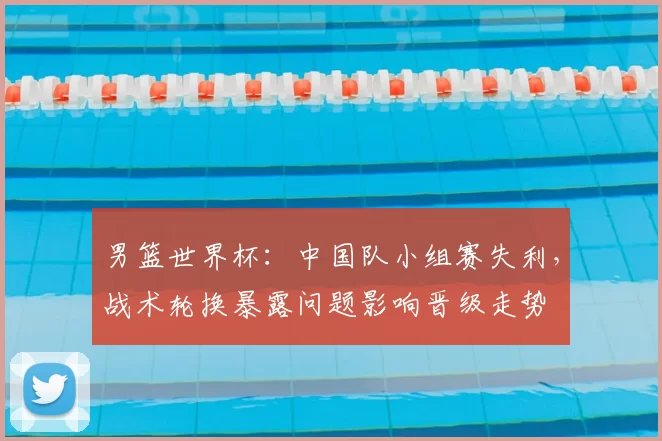 男篮世界杯：中国队小组赛失利，战术轮换暴露问题影响晋级走势