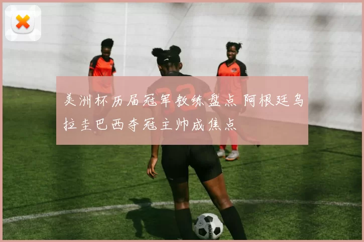 美洲杯历届冠军教练盘点 阿根廷乌拉圭巴西夺冠主帅成焦点