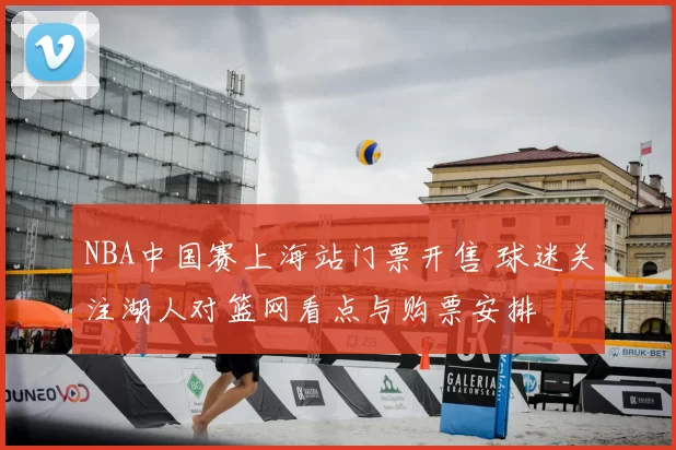 NBA中国赛上海站门票开售 球迷关注湖人对篮网看点与购票安排