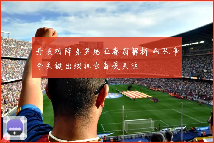 丹麦对阵克罗地亚赛前解析 两队争夺关键出线机会备受关注