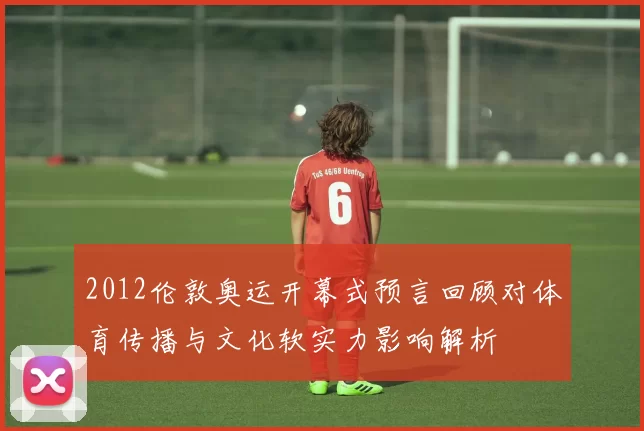 2012伦敦奥运开幕式预言回顾对体育传播与文化软实力影响解析