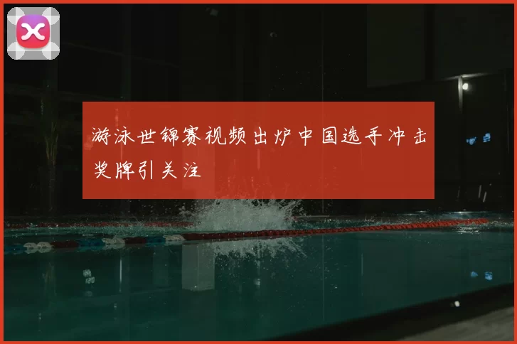 游泳世锦赛视频出炉中国选手冲击奖牌引关注