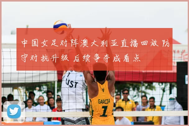 中国女足对阵澳大利亚直播回放 防守对抗升级 后续争夺成看点