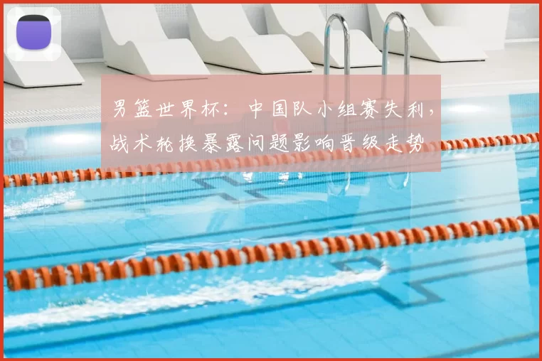 男篮世界杯：中国队小组赛失利，战术轮换暴露问题影响晋级走势