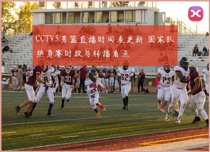 CCTV5男篮直播时间表更新 国家队热身赛时段与转播看点