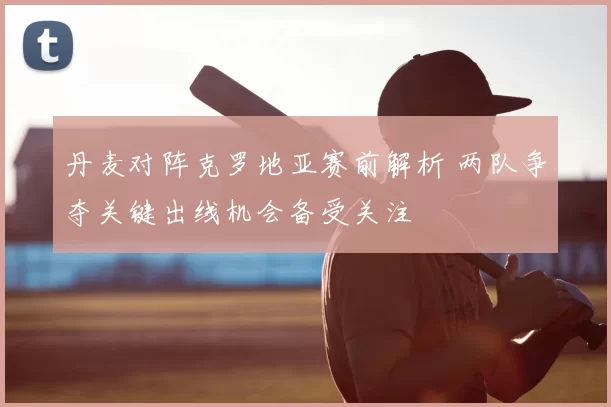丹麦对阵克罗地亚赛前解析 两队争夺关键出线机会备受关注