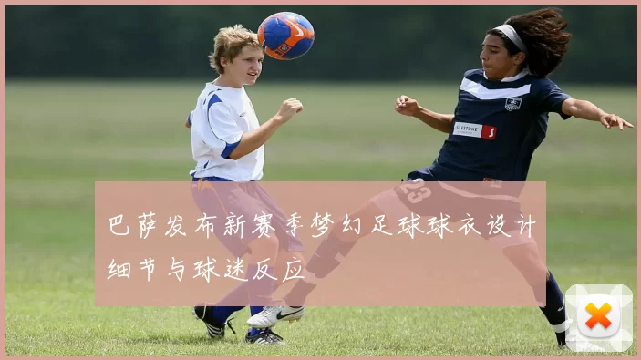巴萨发布新赛季梦幻足球球衣设计细节与球迷反应