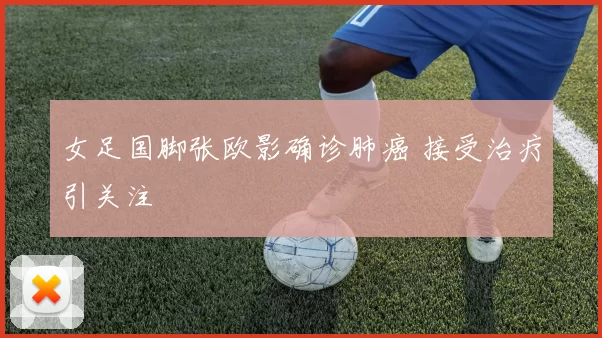 女足国脚张欧影确诊肺癌 接受治疗引关注