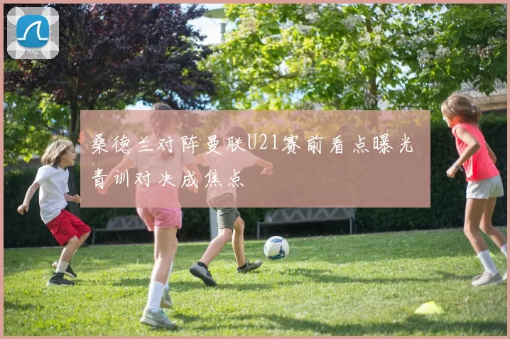 桑德兰对阵曼联U21赛前看点曝光 青训对决成焦点