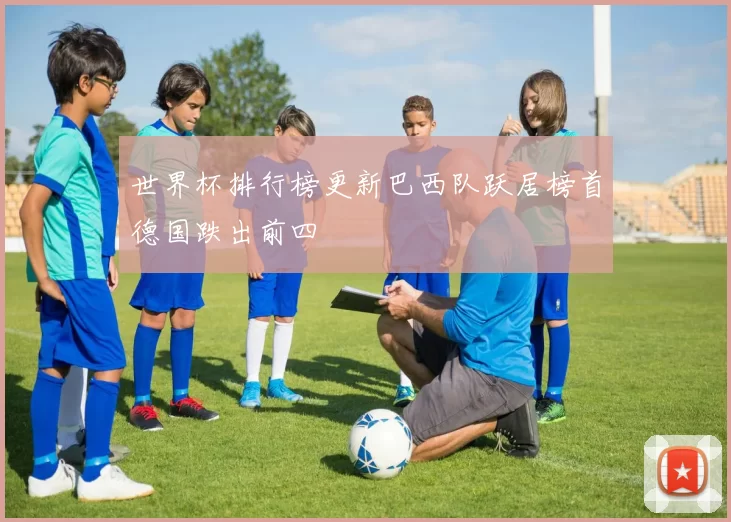 世界杯排行榜更新巴西队跃居榜首德国跌出前四