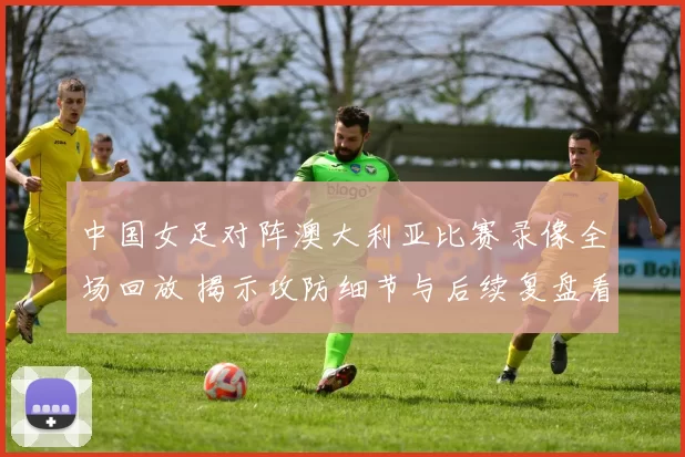 中国女足对阵澳大利亚比赛录像全场回放 揭示攻防细节与后续复盘看点