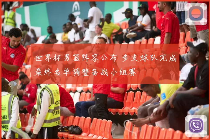 世界杯男篮阵容公布 多支球队完成最终名单调整备战小组赛