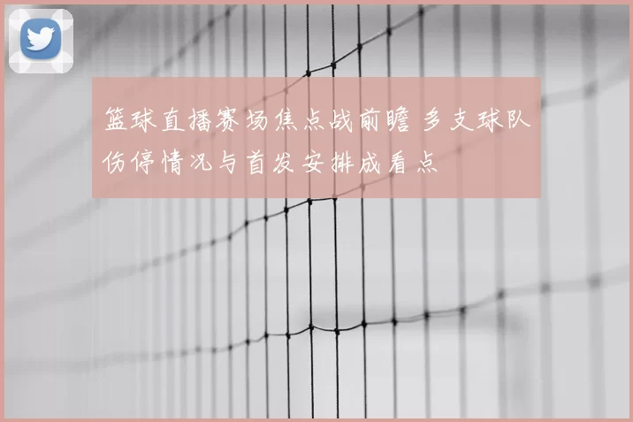 篮球直播赛场焦点战前瞻 多支球队伤停情况与首发安排成看点