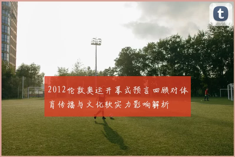 2012伦敦奥运开幕式预言回顾对体育传播与文化软实力影响解析