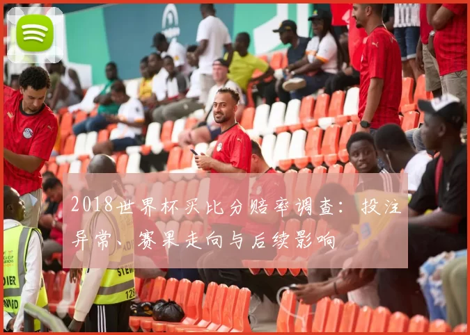 2018世界杯买比分赔率调查：投注异常、赛果走向与后续影响