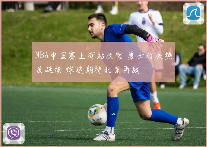 NBA中国赛上海站收官 勇士对决热度延续 球迷期待北京再战