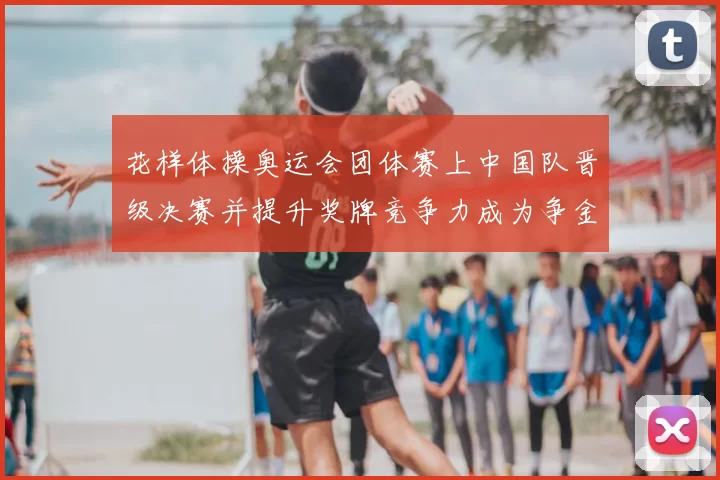 花样体操奥运会团体赛上中国队晋级决赛并提升奖牌竞争力成为争金热门