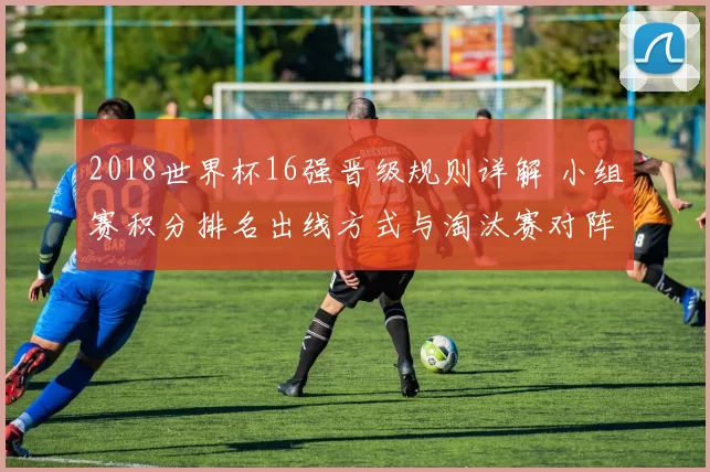 2018世界杯16强晋级规则详解 小组赛积分排名出线方式与淘汰赛对阵看点