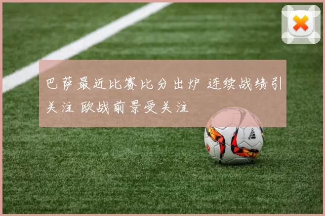 巴萨最近比赛比分出炉 连续战绩引关注 欧战前景受关注