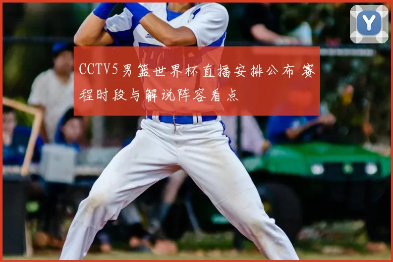 CCTV5男篮世界杯直播安排公布 赛程时段与解说阵容看点