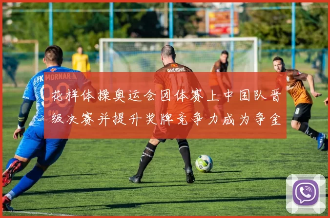 花样体操奥运会团体赛上中国队晋级决赛并提升奖牌竞争力成为争金热门