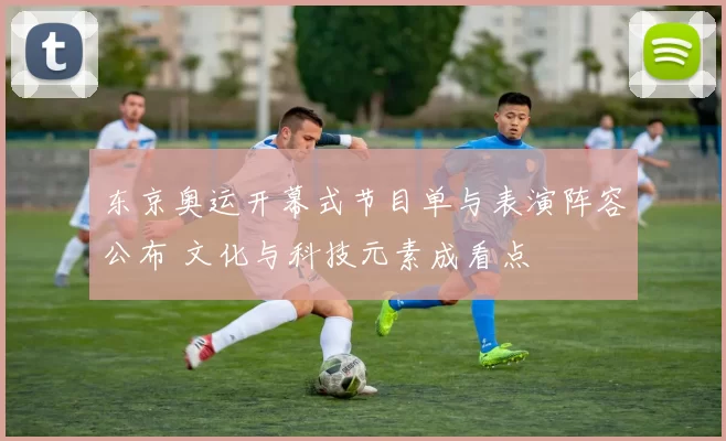 东京奥运开幕式节目单与表演阵容公布 文化与科技元素成看点