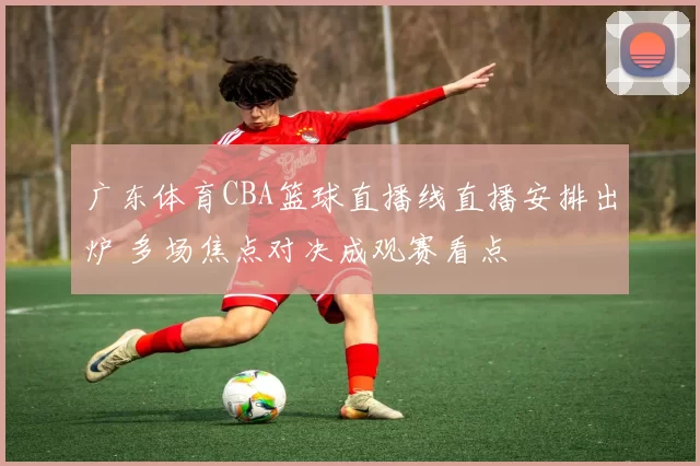广东体育CBA篮球直播线直播安排出炉 多场焦点对决成观赛看点