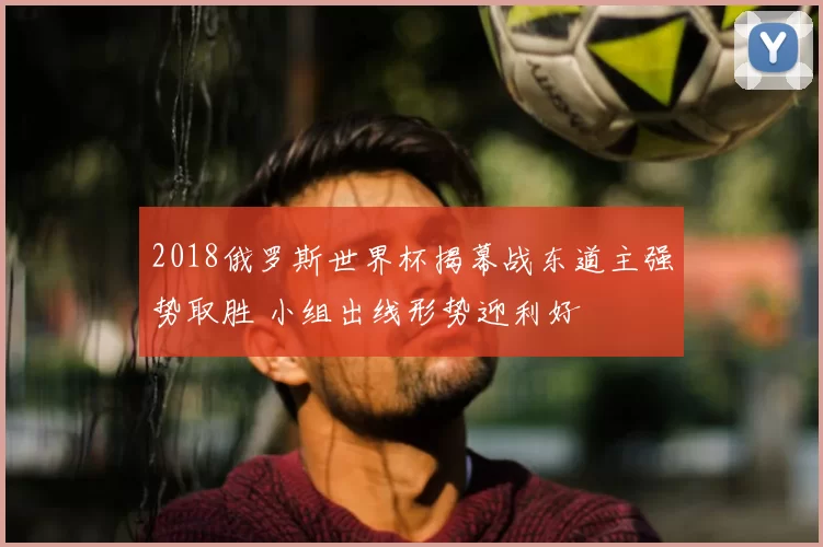 2018俄罗斯世界杯揭幕战东道主强势取胜 小组出线形势迎利好