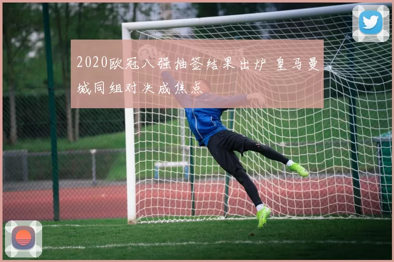 2020欧冠八强抽签结果出炉 皇马曼城同组对决成焦点
