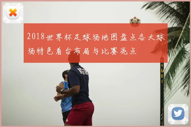 2018世界杯足球场地图盘点各大球场特色看台布局与比赛亮点
