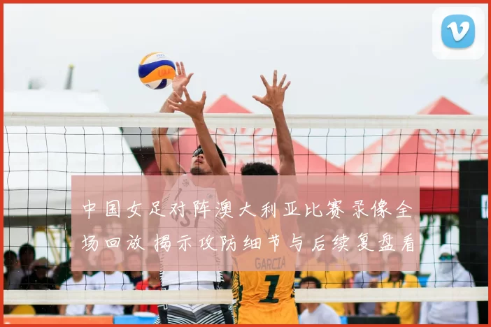 中国女足对阵澳大利亚比赛录像全场回放 揭示攻防细节与后续复盘看点