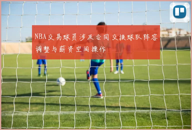 NBA交易球员涉及合同交换球队阵容调整与薪资空间操作